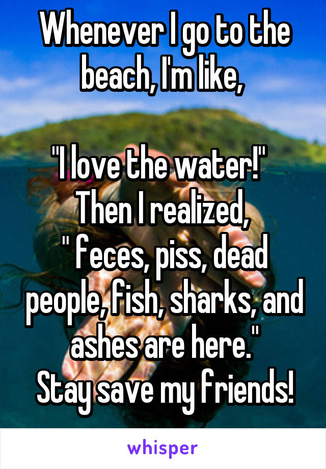 Whenever I go to the beach, I'm like, 

"I love the water!"  
Then I realized, 
" feces, piss, dead people, fish, sharks, and ashes are here."
Stay save my friends!
