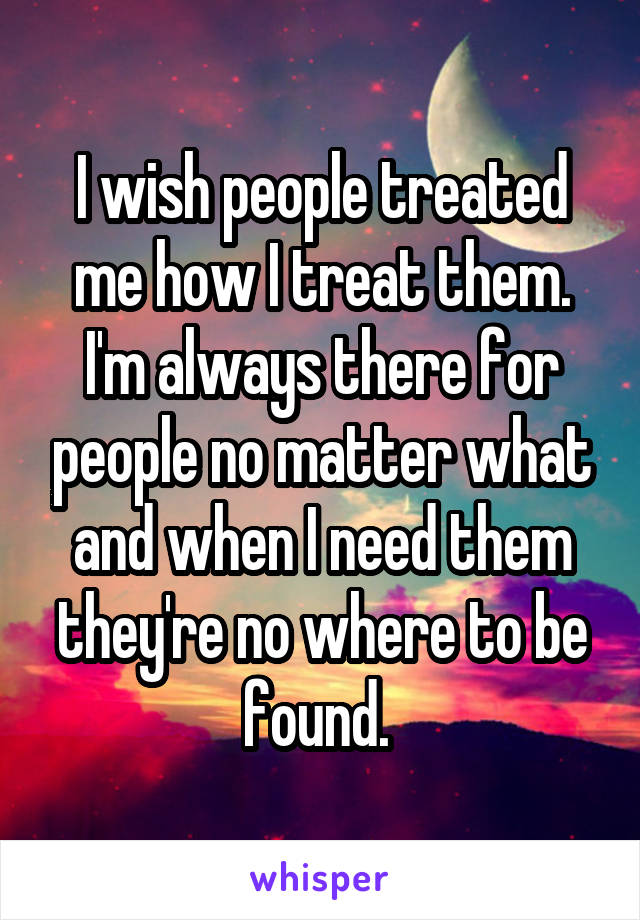 I wish people treated me how I treat them. I'm always there for people no matter what and when I need them they're no where to be found. 