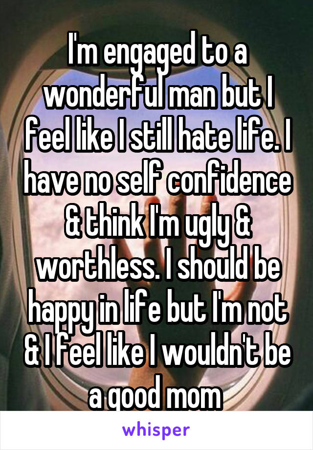 I'm engaged to a wonderful man but I feel like I still hate life. I have no self confidence & think I'm ugly & worthless. I should be happy in life but I'm not & I feel like I wouldn't be a good mom 