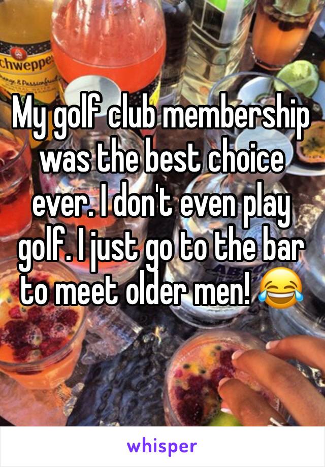 My golf club membership was the best choice ever. I don't even play golf. I just go to the bar to meet older men! 😂