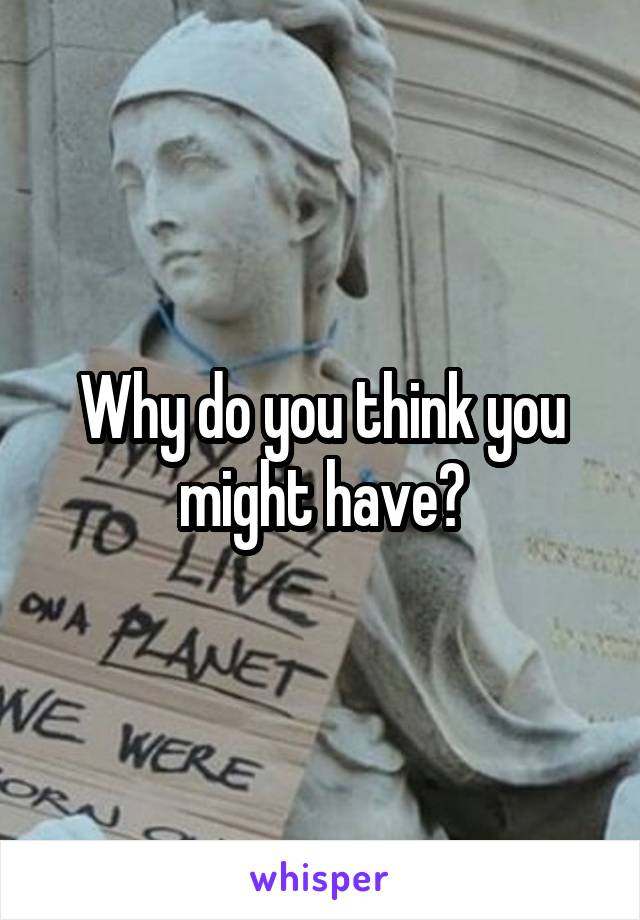 Why do you think you might have?