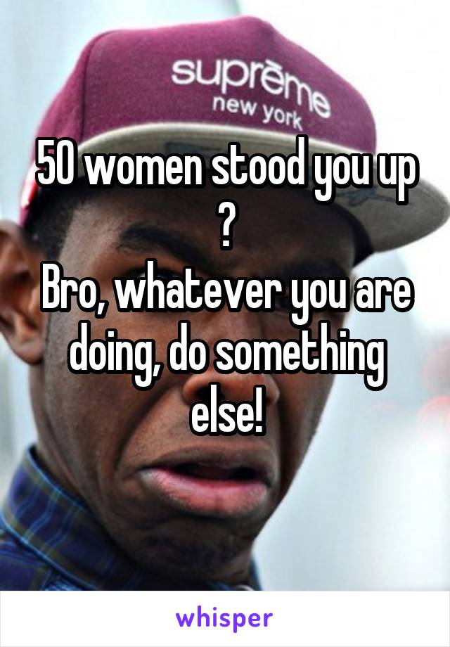 50 women stood you up ?
Bro, whatever you are doing, do something else!
