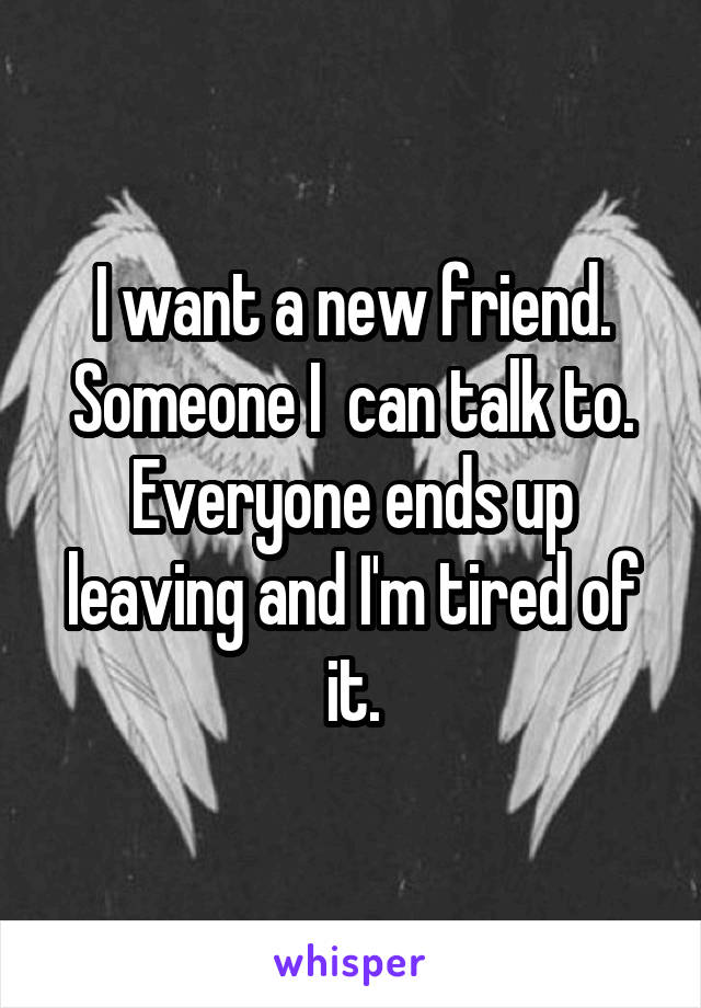 I want a new friend. Someone I  can talk to. Everyone ends up leaving and I'm tired of it.