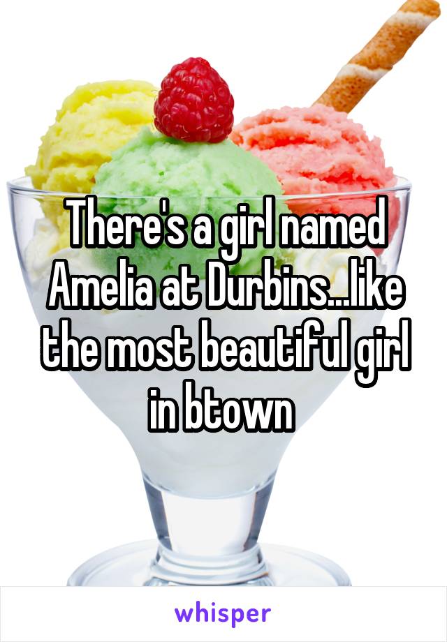 There's a girl named Amelia at Durbins...like the most beautiful girl in btown 