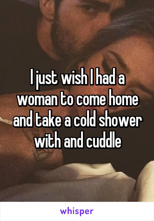 I just wish I had a woman to come home and take a cold shower with and cuddle