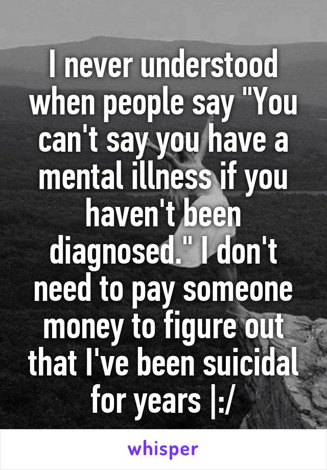 I never understood when people say "You can't say you have a mental illness if you haven't been diagnosed." I don't need to pay someone money to figure out that I've been suicidal for years |:/