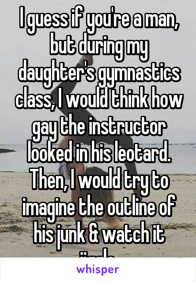 I guess if you're a man, but during my daughter's gymnastics class, I would think how gay the instructor looked in his leotard. Then, I would try to imagine the outline of his junk & watch it jiggle.