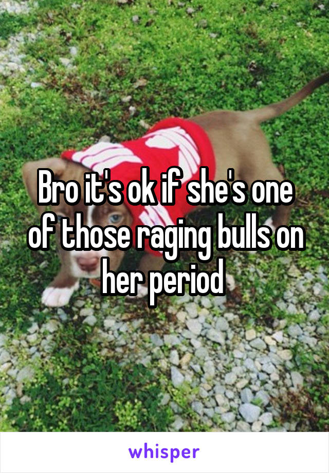 Bro it's ok if she's one of those raging bulls on her period 