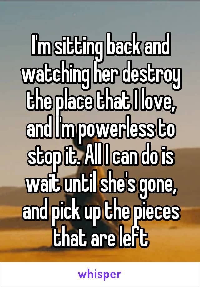 I'm sitting back and watching her destroy the place that I love, and I'm powerless to stop it. All I can do is wait until she's gone, and pick up the pieces that are left