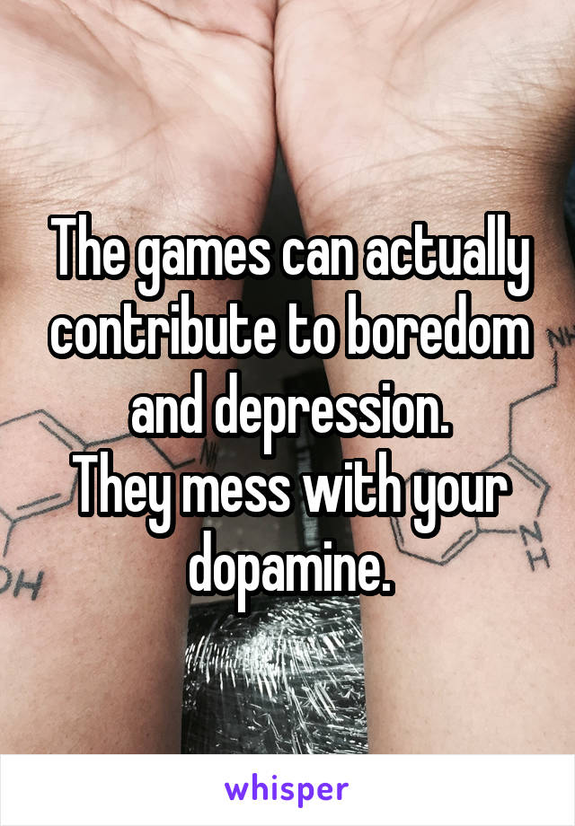 The games can actually contribute to boredom and depression.
They mess with your dopamine.