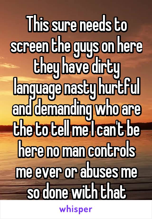 This sure needs to screen the guys on here they have dirty language nasty hurtful and demanding who are the to tell me I can't be here no man controls me ever or abuses me so done with that