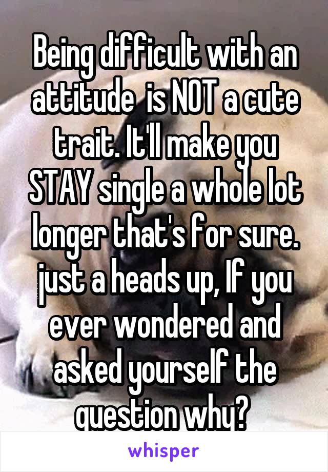 Being difficult with an attitude  is NOT a cute trait. It'll make you STAY single a whole lot longer that's for sure. just a heads up, If you ever wondered and asked yourself the question why? 