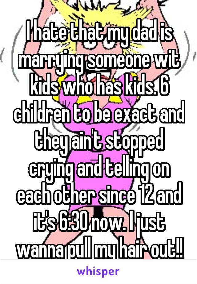 I hate that my dad is marrying someone wit kids who has kids. 6 children to be exact and they ain't stopped crying and telling on each other since 12 and it's 6:30 now. I just wanna pull my hair out!!