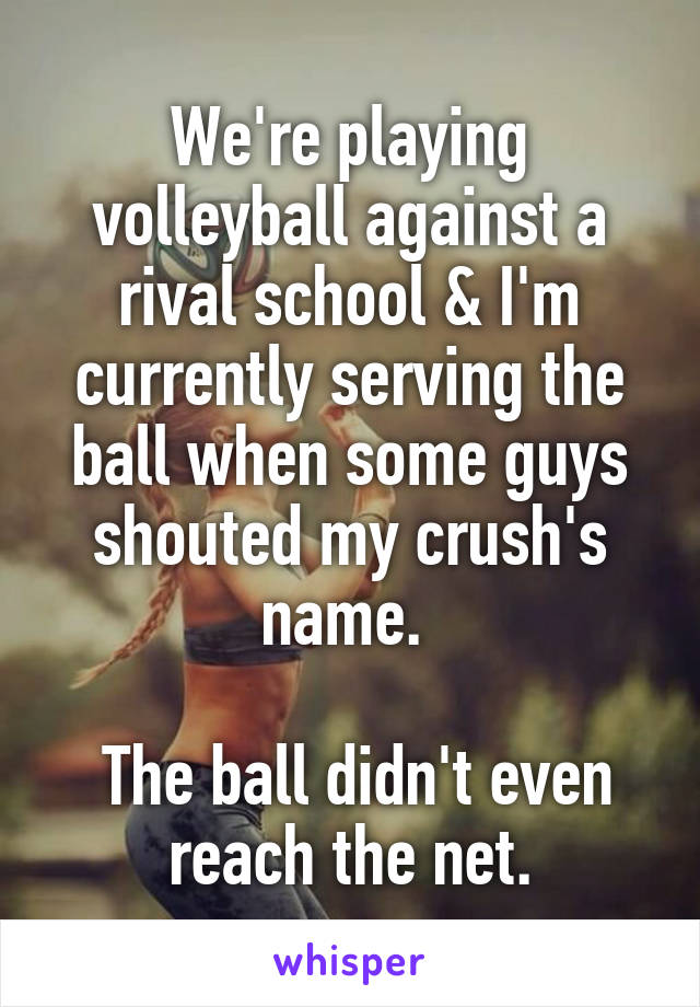 We're playing volleyball against a rival school & I'm currently serving the ball when some guys shouted my crush's name. 

 The ball didn't even reach the net.