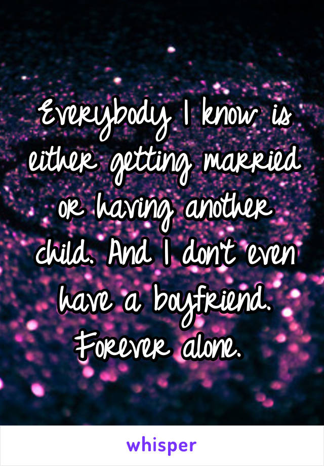 Everybody I know is either getting married or having another child. And I don't even have a boyfriend. Forever alone. 