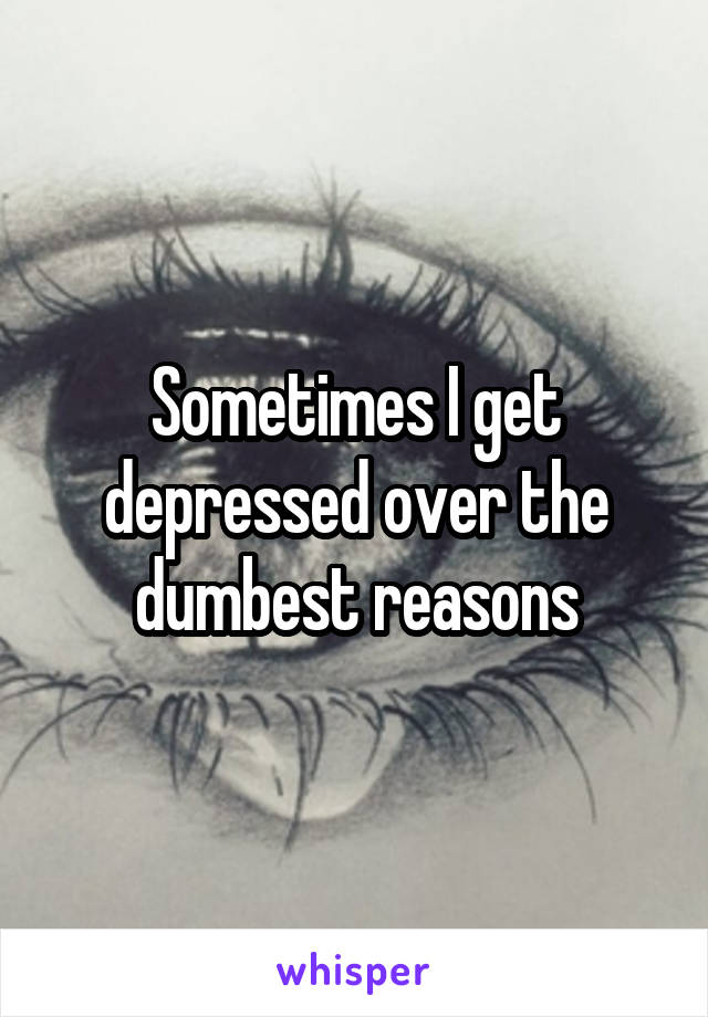 Sometimes I get depressed over the dumbest reasons