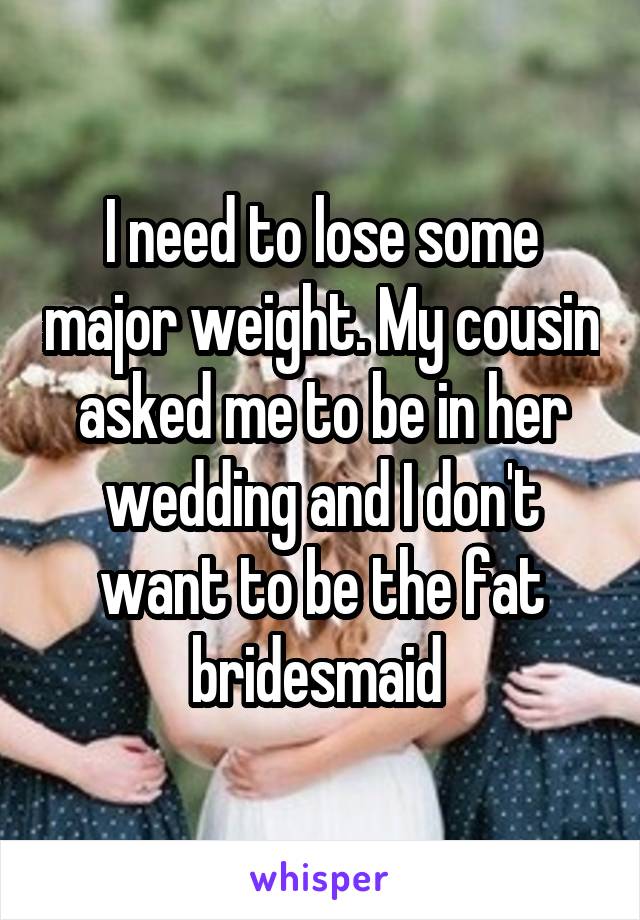 I need to lose some major weight. My cousin asked me to be in her wedding and I don't want to be the fat bridesmaid 