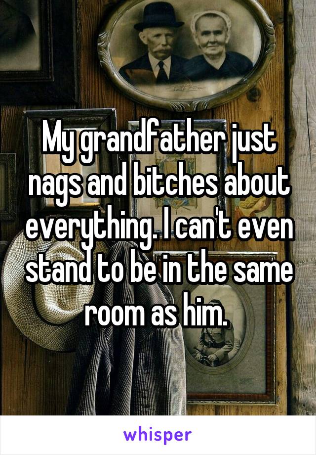 My grandfather just nags and bitches about everything. I can't even stand to be in the same room as him. 