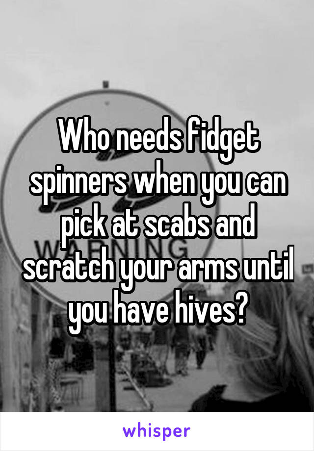 Who needs fidget spinners when you can pick at scabs and scratch your arms until you have hives?