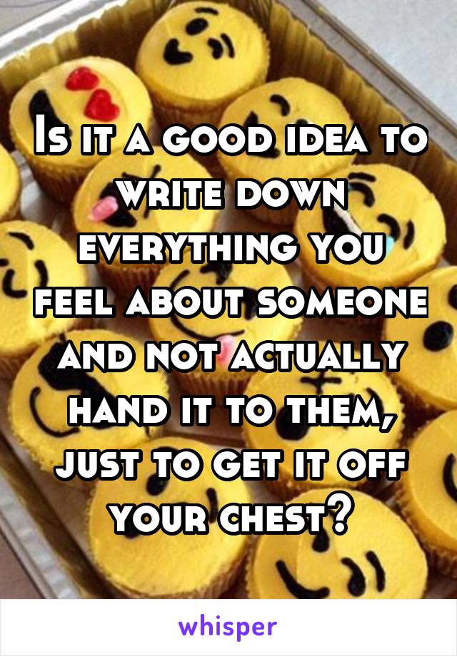 Is it a good idea to write down everything you feel about someone and not actually hand it to them, just to get it off your chest?