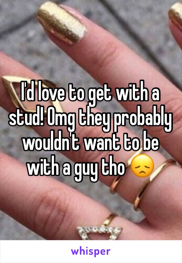 I'd love to get with a stud! Omg they probably wouldn't want to be with a guy tho 😞