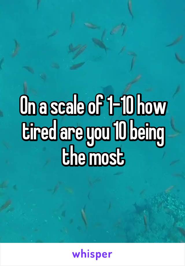 On a scale of 1-10 how tired are you 10 being the most