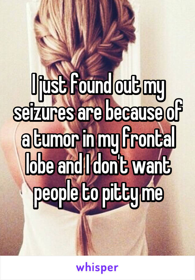 I just found out my seizures are because of a tumor in my frontal lobe and I don't want people to pitty me