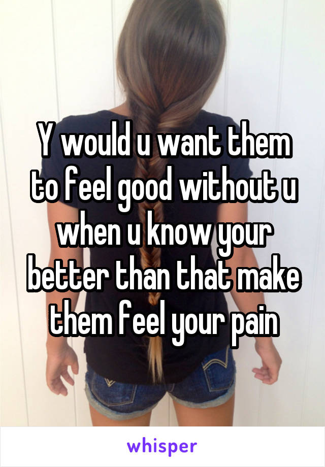 Y would u want them to feel good without u when u know your better than that make them feel your pain