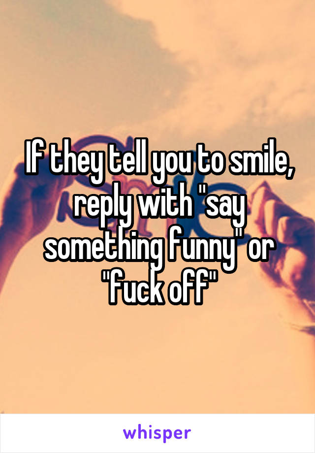 If they tell you to smile, reply with "say something funny" or "fuck off"