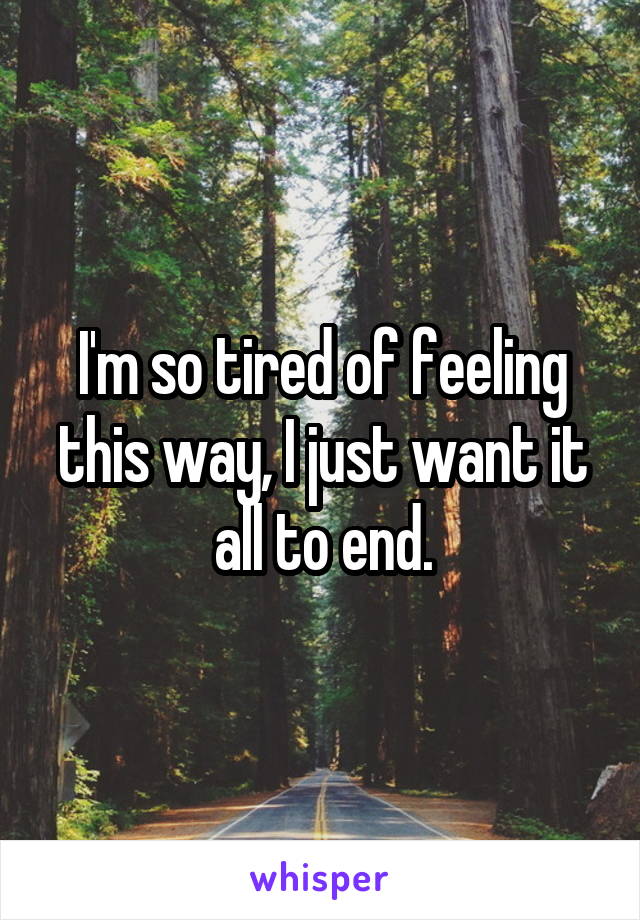 I'm so tired of feeling this way, I just want it all to end.