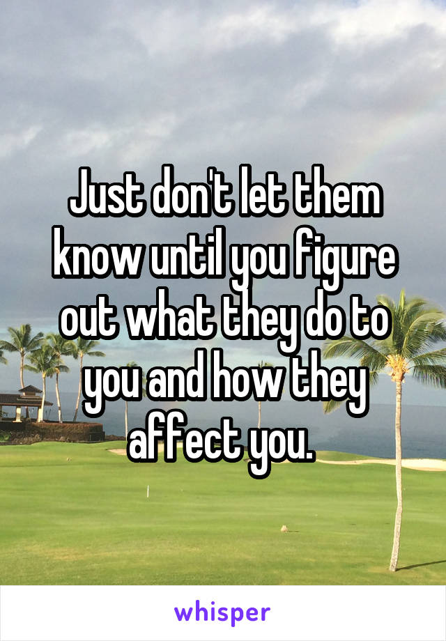 Just don't let them know until you figure out what they do to you and how they affect you. 