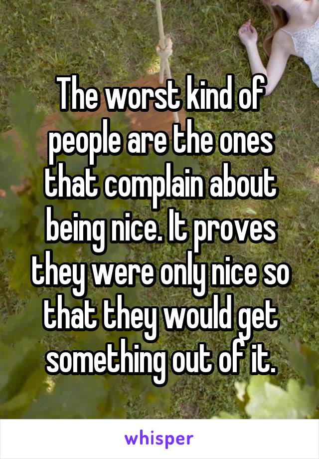 The worst kind of people are the ones that complain about being nice. It proves they were only nice so that they would get something out of it.