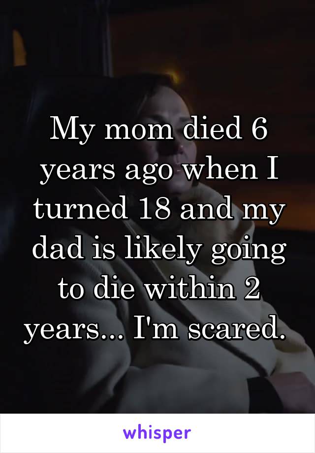 My mom died 6 years ago when I turned 18 and my dad is likely going to die within 2 years... I'm scared. 