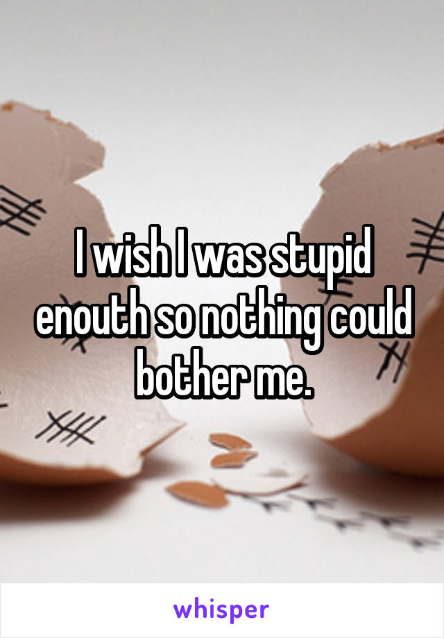 I wish I was stupid enouth so nothing could bother me.