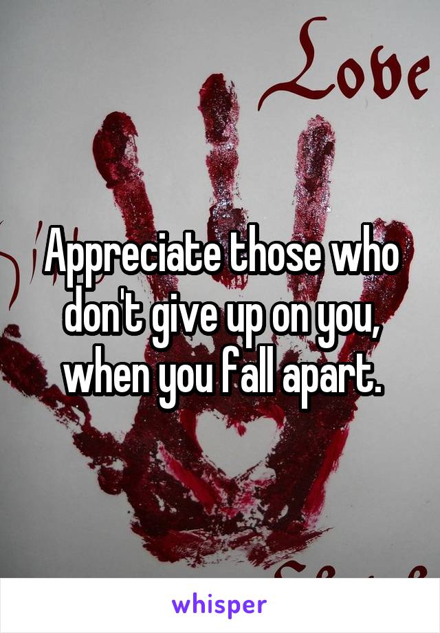 Appreciate those who don't give up on you, when you fall apart.