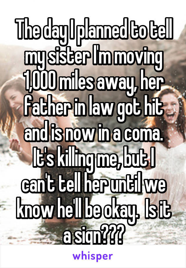 The day I planned to tell my sister I'm moving 1,000 miles away, her father in law got hit and is now in a coma.
It's killing me, but I can't tell her until we know he'll be okay.  Is it a sign???