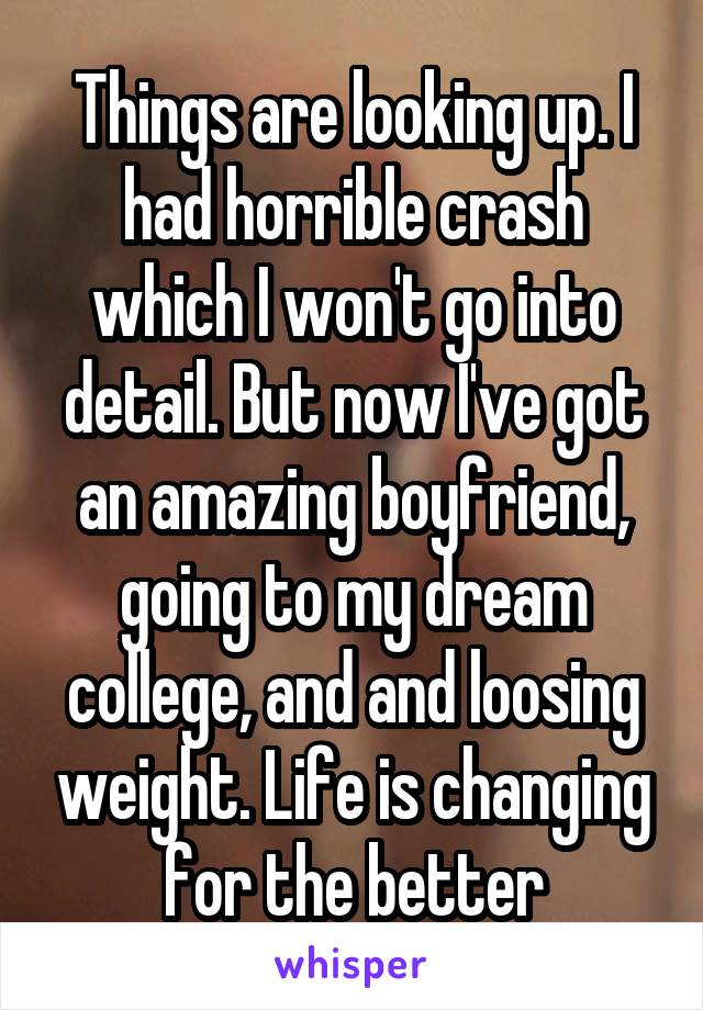 Things are looking up. I had horrible crash which I won't go into detail. But now I've got an amazing boyfriend, going to my dream college, and and loosing weight. Life is changing for the better