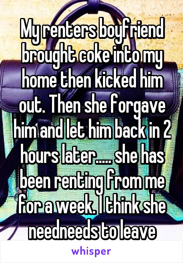 My renters boyfriend brought coke into my home then kicked him out. Then she forgave him and let him back in 2 hours later..... she has been renting from me for a week. I think she needneeds to leave