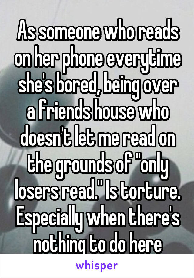 As someone who reads on her phone everytime she's bored, being over a friends house who doesn't let me read on the grounds of "only losers read." Is torture. Especially when there's nothing to do here