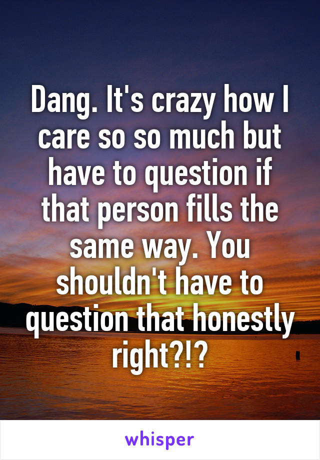 Dang. It's crazy how I care so so much but have to question if that person fills the same way. You shouldn't have to question that honestly right?!?