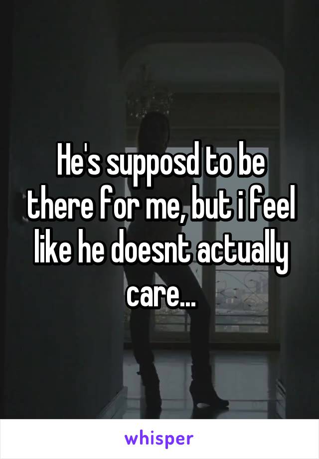 He's supposd to be there for me, but i feel like he doesnt actually care...