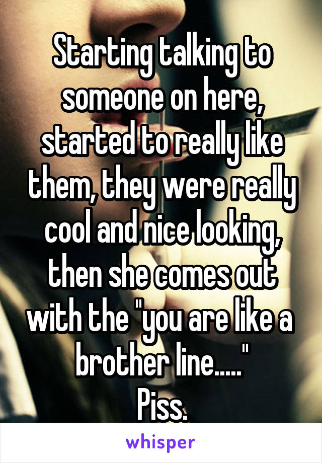 Starting talking to someone on here, started to really like them, they were really cool and nice looking, then she comes out with the ''you are like a  brother line.....''
Piss.