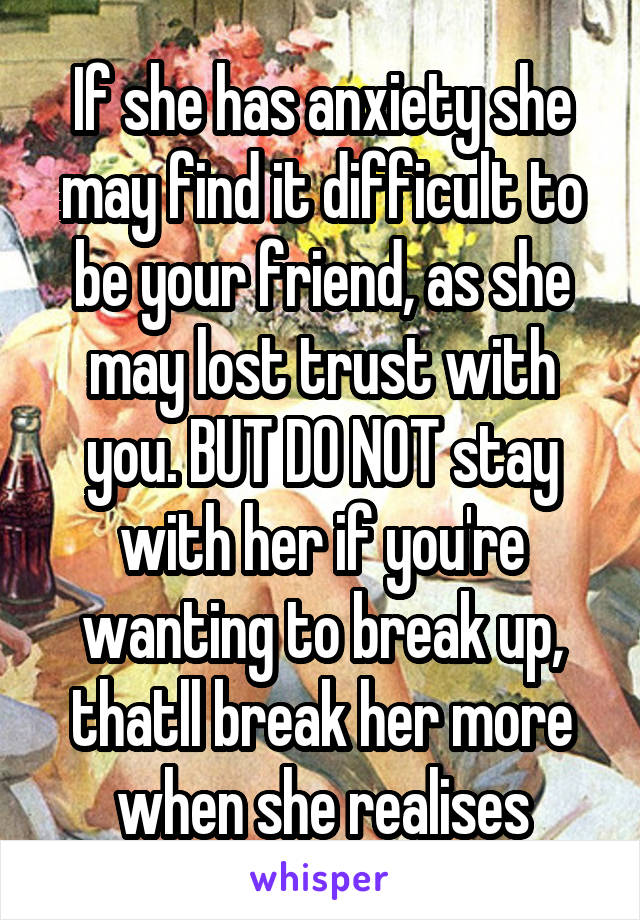 If she has anxiety she may find it difficult to be your friend, as she may lost trust with you. BUT DO NOT stay with her if you're wanting to break up, thatll break her more when she realises