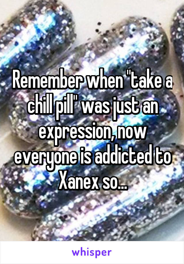 Remember when "take a chill pill" was just an expression, now everyone is addicted to Xanex so...