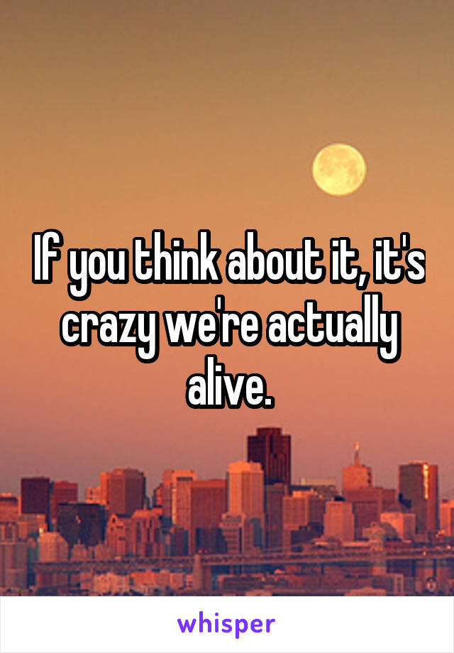 If you think about it, it's crazy we're actually alive.