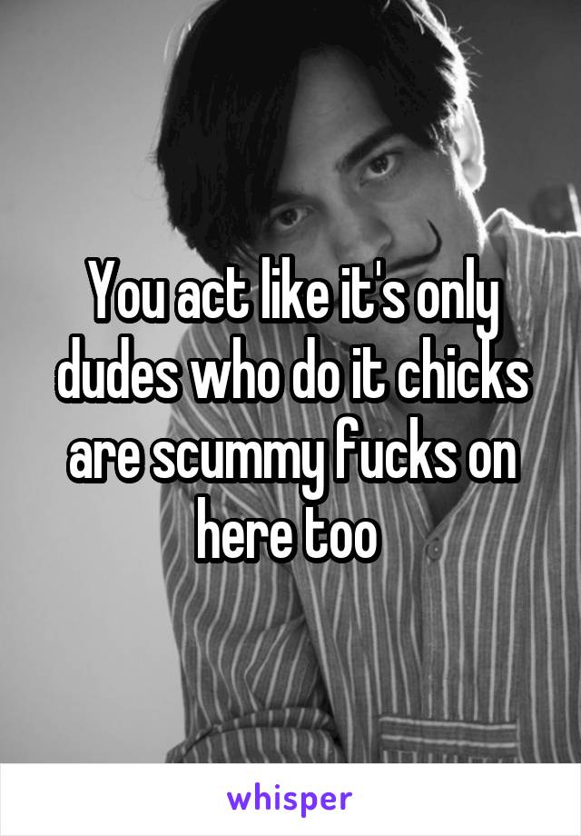 You act like it's only dudes who do it chicks are scummy fucks on here too 