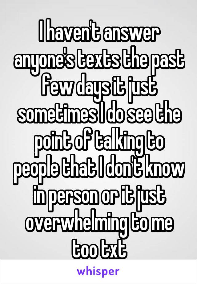 I haven't answer anyone's texts the past few days it just sometimes I do see the point of talking to people that I don't know in person or it just overwhelming to me too txt