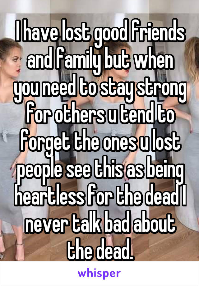 I have lost good friends and family but when you need to stay strong for others u tend to forget the ones u lost people see this as being heartless for the dead I never talk bad about the dead.