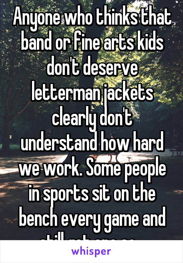 Anyone who thinks that band or fine arts kids don't deserve letterman jackets clearly don't understand how hard we work. Some people in sports sit on the bench every game and still get one so...