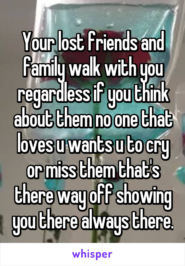 Your lost friends and family walk with you regardless if you think about them no one that loves u wants u to cry or miss them that's there way off showing you there always there.